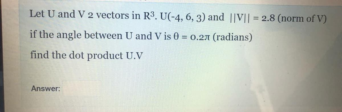 Let U and V 2 vectors in R3. U(-4, 6, 3) and ||V|| = 2.8 (norm of V)
if the angle between U and V is 0 = 0.2A (radians)
%3D
find the dot product U.V
Answer:
