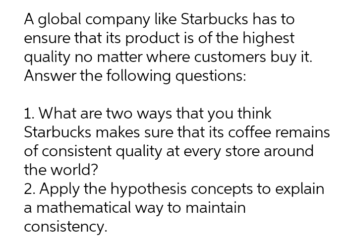 A global company like Starbucks has to
ensure that its product is of the highest
quality no matter where customers buy it.
Answer the following questions:
1. What are two ways that you think
Starbucks makes sure that its coffee remains
of consistent quality at every store around
the world?
2. Apply the hypothesis concepts to explain
a mathematical way to maintain
consistency.
