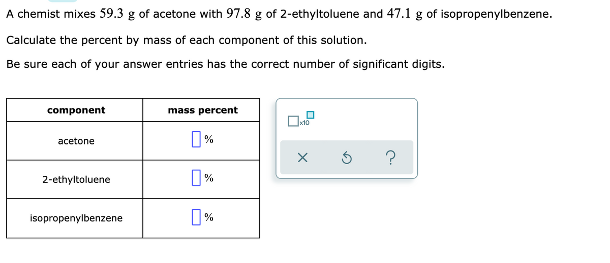 A chemist mixes 59.3 g of acetone with 97.8 g of 2-ethyltoluene and 47.1 g of isopropenylbenzene.
Calculate the percent by mass of each component of this solution.
Be sure each of your answer entries has the correct number of significant digits.
component
mass percent
x10
%
acetone
2-ethyltoluene
isopropenylbenzene
0%
