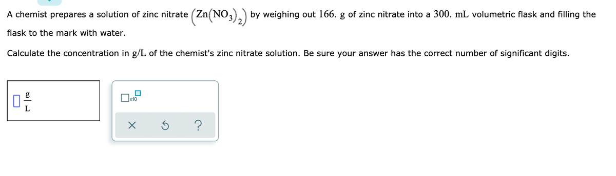 A chemist prepares a solution of zinc nitrate (Zn(NO,).) by weighing out 166. g of zinc nitrate into a 300. mL volumetric flask and filling the
flask to the mark with water.
Calculate the concentration in g/L of the chemist's zinc nitrate solution. Be sure your answer has the correct number of significant digits.
x10
