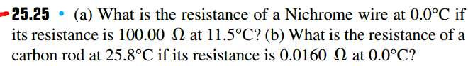 -25.25 • (a) What is the resistance of a Nichrome wire at 0.0°C if
its resistance is 100.00 N at 11.5°C? (b) What is the resistance of a
carbon rod at 25.8°C if its resistance is 0.0160 N at 0.0°C?
