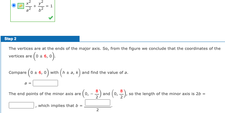 1.
Step 2
The vertices are at the ends of the major axis. So, from the figure we conclude that the coordinates of the
vertices are (0 + 6, 0).
Compare (0 +
- 6, 0) with (h + a, k) and find the value of a.
8
The end points of the minor axis are
and (0,), so the length of the minor axis is 2b =
which implies that b =
