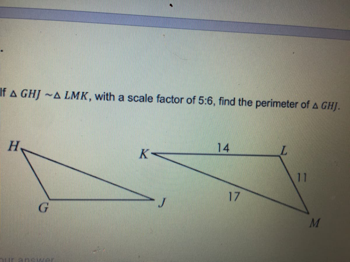 If A GHJ ~A LMK, with a scale factor of 5:6, find the perimeter of A GHJ.
H
14
11
17
M
