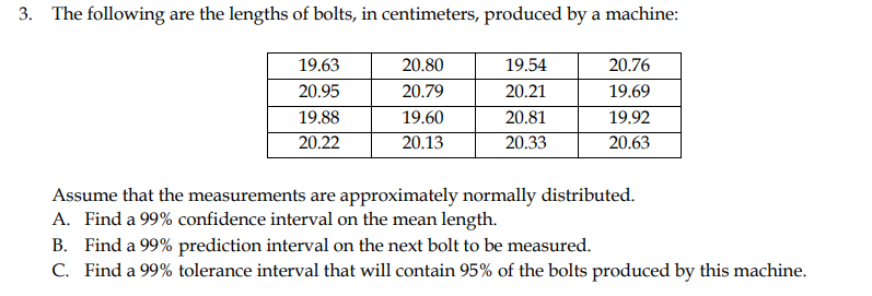 3. The following are the lengths of bolts, in centimeters, produced by a machine:
19.63
20.80
19.54
20.76
20.95
20.79
20.21
19.69
19.88
19.60
20.81
19.92
20.22
20.13
20.33
20.63
Assume that the measurements are approximately normally distributed.
A. Find a 99% confidence interval on the mean length.
B. Find a 99% prediction interval on the next bolt to be measured.
C. Find a 99% tolerance interval that will contain 95% of the bolts produced by this machine.
