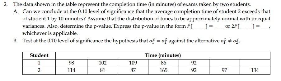 2. The data shown in the table represent the completion time (in minutes) of exams taken by two students.
A. Can we conclude at the 0.10 level of significance that the average completion time of student 2 exceeds that
of student 1 by 10 minutes? Assume that the distribution of times to be approximately normal with unequal
variances. Also, determine the p-value. Express the p-value in the form P[_
whichever is applicable.
B. Test at the 0.10 level of significance the hypothesis that of = o} against the alternative of + o}.
] =_or 2P[_
Student
Time (minutes)
1
98
102
109
86
92
114
81
87
165
92
97
134
