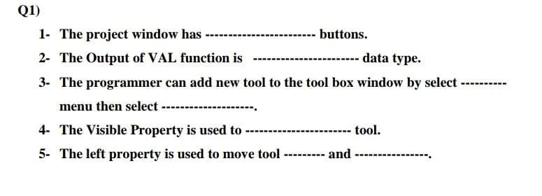 Q1)
1- The project window has
---- buttons.
2- The Output of VAL function is
data type.
3- The programmer can add new tool to the tool box window by select ----
---
menu then select
4- The Visible Property is used to ---
------- tool.
5- The left property is used to move tool
---- and
--
