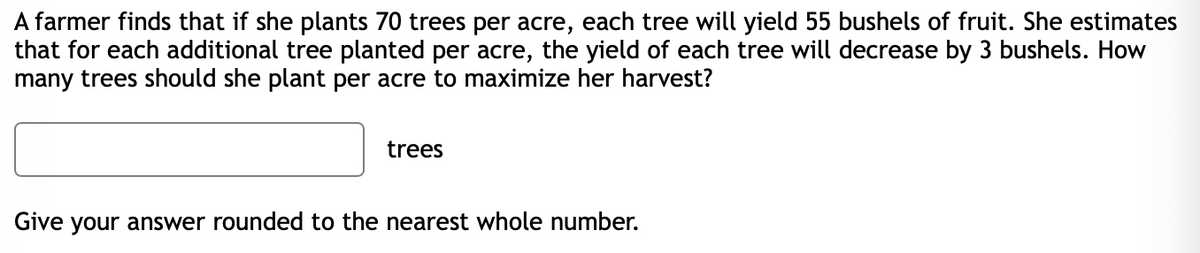 A farmer finds that if she plants 70 trees per acre, each tree will yield 55 bushels of fruit. She estimates
that for each additional tree planted per acre, the yield of each tree will decrease by 3 bushels. How
many trees should she plant per acre to maximize her harvest?
trees
Give your answer rounded to the nearest whole number.
