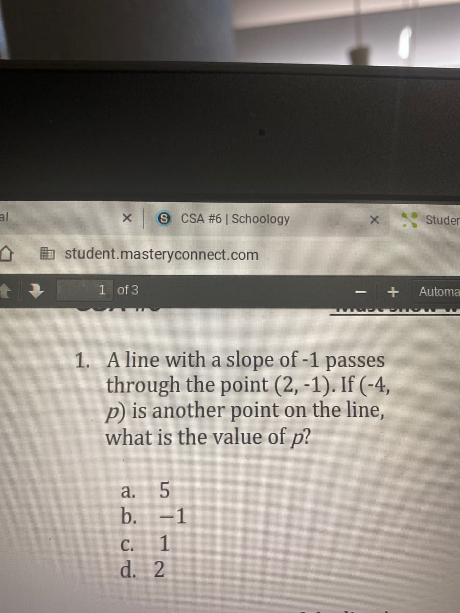 al
S CSA #6 | Schoology
Studer
b student.masteryconnect.com
1 of 3
Automa
1. A line with a slope of -1 passes
through the point (2, -1). If (-4,
p) is another point on the line,
what is the value of p?
a.
b. -1
C.
1
d. 2
