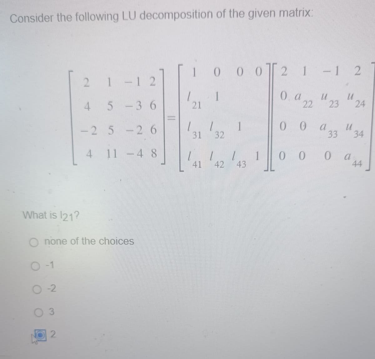Consider the following LU decomposition of the given matrix:
O -1
What is 121?
O none of the choices
O-2
O 3
2 1 -
1
- 1 2
45-36
-2 5-2 6
4
2
11 -48
1
21
0 0 0 2 1 - 1 2
1
O a u
31 32
41
11
1
00
a
U
23 24
33
34
0 0 0 44
00
a
