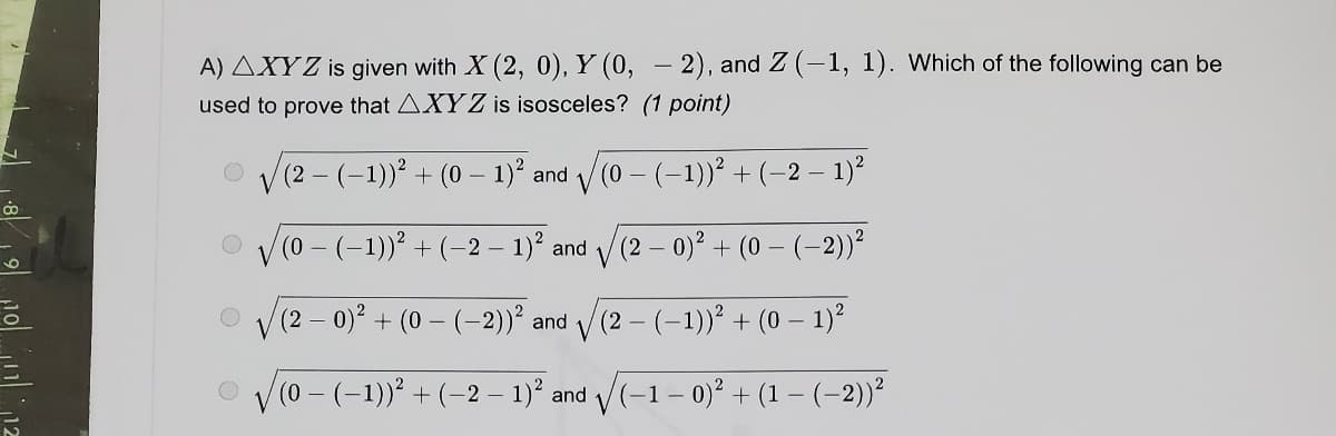 A) AXYZ is given with X (2, 0), Y (0, – 2), and Z (-1, 1). Which of the following can be
used to prove that AXYZ is isosceles? (1 point)
V(2 - (-1))² + (0 – 1)° and / (0 – (-1))² +(-2 – 1)²
V
(0 – (-1))² + (-2 – 1)? and
V(2 - 0)° + (0 – (–2))²
(2- 0)² + (0 - (-2))? and /(2 – (-1))' + (0 – 1)²
(0-(-1)) + (-2 – 1)' and V(-1- 0)? + (1 – (-2))²

