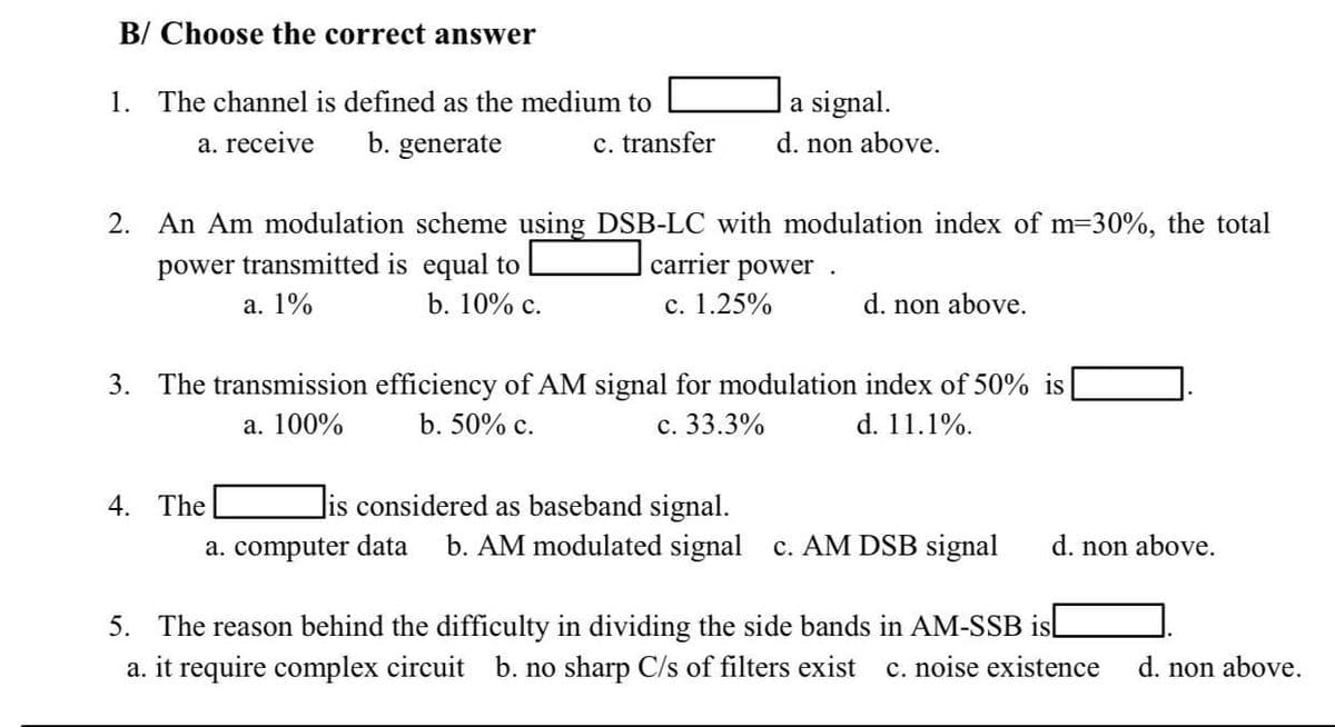 B/ Choose the correct answer
1. The channel is defined as the medium to
|a signal.
a. receive
b. generate
c. transfer
d. non above.
2. An Am modulation scheme using DSB-LC with modulation index of m=30%, the total
carrier power
power transmitted is equal to
а. 1%
b. 10% с.
c. 1.25%
d. non above.
3. The transmission efficiency of AM signal for modulation index of 50% is
а. 100%
b. 50% c.
с. 33.3%
d. 11.1%.
4. The
Jis considered as baseband signal.
a. computer data
b. AM modulated signal c. AM DSB signal
d. non above.
5. The reason behind the difficulty in dividing the side bands in AM-SSB isl
c. noise existence
a. it require complex circuit b. no sharp C/s of filters exist
d. non above.
