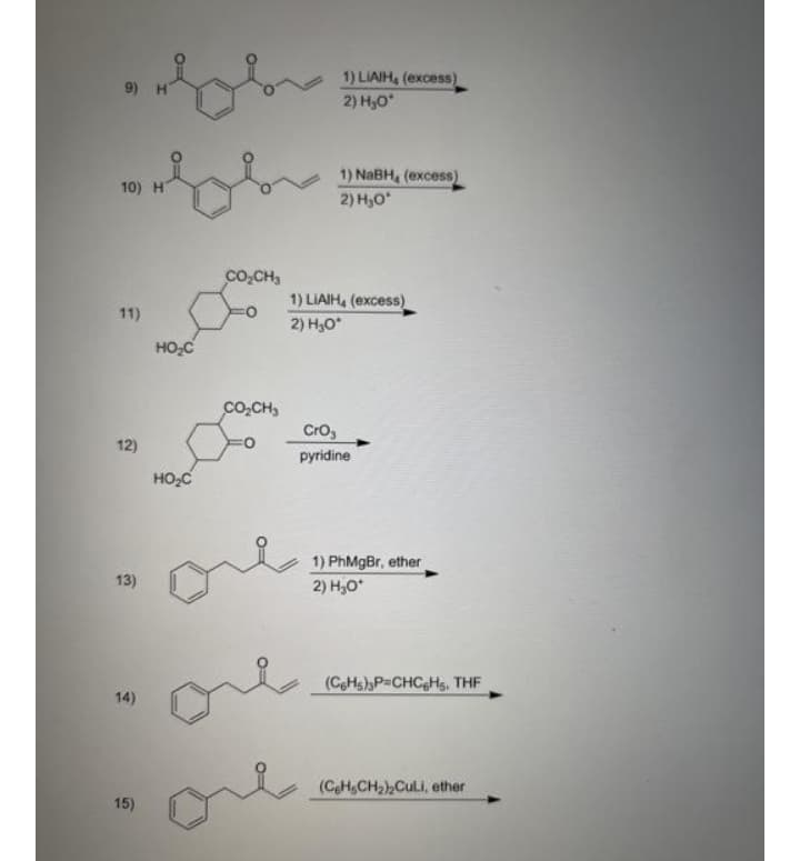 1) LIAIH, (excess)
2) H,O
9) H
1) NABH, (excess)
10) H
2) H,O
co,CH,
1) LIAIH, (excess)
2) H,O*
11)
HO;C
Co,CH,
Cro,
12)
pyridine
HO,C
1) PhMgBr, ether
13)
2) H,O*
(CeHs)P=CHCgHs, THF
14)
(CH,CH2),CuLi, ether
15)
