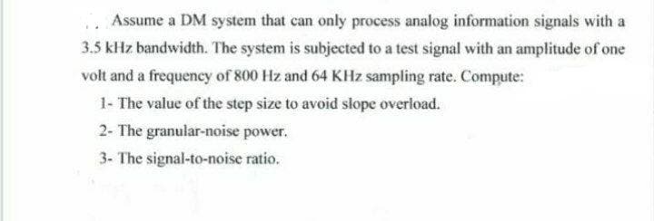Assume a DM system that can only process analog information signals with a
3.5 kHz bandwidth. The system is subjected to a test signal with an amplitude of one
volt and a frequency of 800 Hz and 64 KHz sampling rate. Compute:
1- The value of the step size to avoid slope overload.
2- The granular-noise power.
3- The signal-to-noise ratio.
