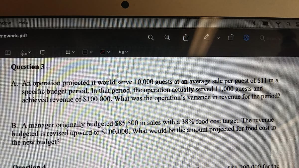 ndow
Help
mework.pdf
山
Aa v
Question 3
A. An operation projected it would serve 10,000 guests at an average sale per guest of $11 in a
specific budget period. In that period, the operation actually served 11,000 guests and
achieved revenue of $100,000. What was the operation's variance in revenue for the period?
B. A manager originally budgeted $85,500 in sales with a 38% food cost target. The revenue
budgeted is revised upward to $100,000. What would be the amount projected for food cost in
the new budget?
e200.000 for the.
