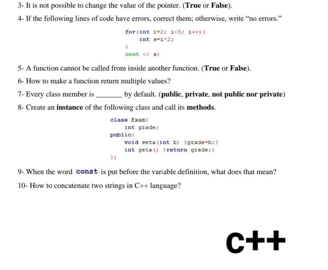 3- It is not possible to change the value of the pointer. (True or False).
4- If the following lines of code have errors, correct them; otherwise, write "no errors."
for (int i=2; i<5; i++) {
int s=1*2;
}
cout << s;
5- A function cannot be called from inside another function. (True or False).
6- How to make a function return multiple values?
7- Every class member is
by default. (public, private, not public nor private)
8- Create an instance of the following class and call its methods.
class Exam{
int grade;
public:
void seta (int b) (grade=b; }
int geta () {return grade; }
9- When the word const is put before the variable definition, what does that mean?
10- How to concatenate two strings in C++ language?
C++