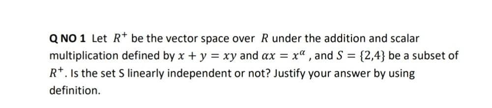 Q NO 1 Let R* be the vector space over R under the addition and scalar
multiplication defined by x + y = xy and ax =
R*. Is the set S linearly independent or not? Justify your answer by using
xa , and S = {2,4} be a subset of
definition.

