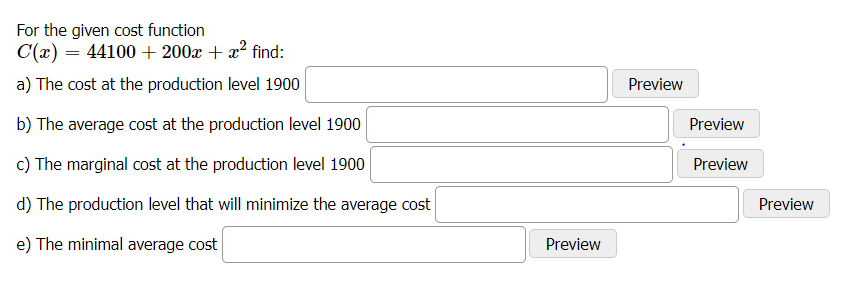 For the given cost function
C(x) = 44100 + 200x + x² find:
a) The cost at the production level 1900
Preview
b) The average cost at the production level 1900
Preview
c) The marginal cost at the production level 1900
Preview
d) The production level that will minimize the average cost
Preview
e) The minimal average cost
Preview
