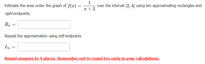 Estimate the area under the graph of f(x) =
1
over the interval [2, 4] using ten approximating rectangles and
x + 2
right endpoints.
Rn
Repeat the approximation using left endpoints.
Ln
Round answers to 4 places. Remember not to round too early in your calculations.
