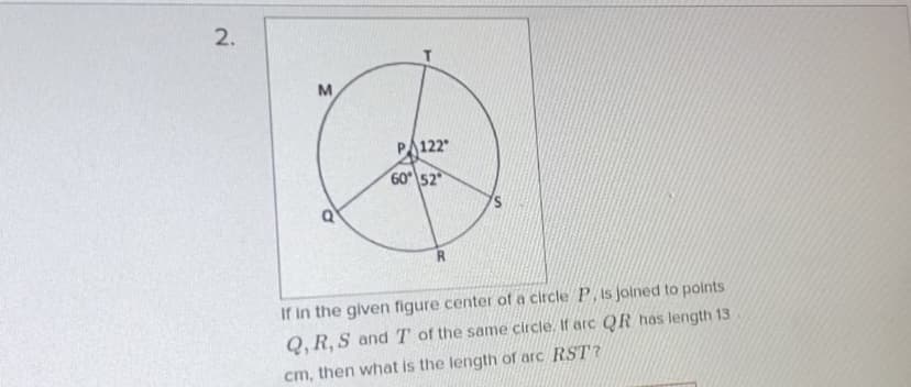 2.
PA122
60 52
If in the given figure center of a circle P, is joined to points
Q, R, S andT of the same circle. If arc QR has length 13
cm, then what is the length of arc RST?
