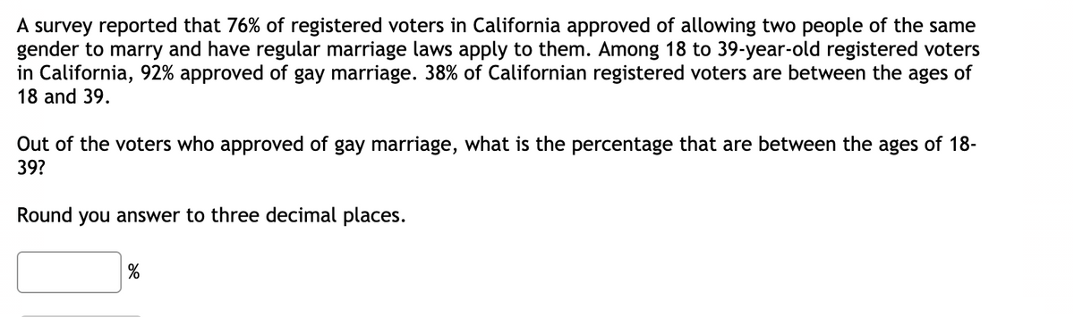 A survey reported that 76% of registered voters in California approved of allowing two people of the same
gender to marry and have regular marriage laws apply to them. Among 18 to 39-year-old registered voters
in California, 92% approved of gay marriage. 38% of Californian registered voters are between the ages of
18 and 39.
Out of the voters who approved of gay marriage, what is the percentage that are between the ages of 18-
39?
Round you answer to three decimal places.
%