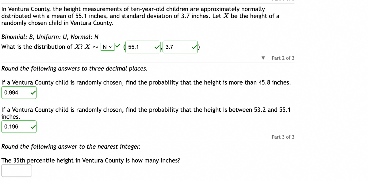 In Ventura County, the height measurements of ten-year-old children are approximately normally
distributed with a mean of 55.1 inches, and standard deviation of 3.7 inches. Let X be the height of a
randomly chosen child in Ventura County.
Binomial: B, Uniform: U, Normal: N
What is the distribution of X? X ~NV
55.1
3.7
Part 2 of 3
Round the following answers to three decimal places.
If a Ventura County child is randomly chosen, find the probability that the height is more than 45.8 inches.
0.994
If a Ventura County child is randomly chosen, find the probability that the height is between 53.2 and 55.1
inches.
0.196
Round the following answer to the nearest integer.
The 35th percentile height in Ventura County is how many inches?
Part 3 of 3