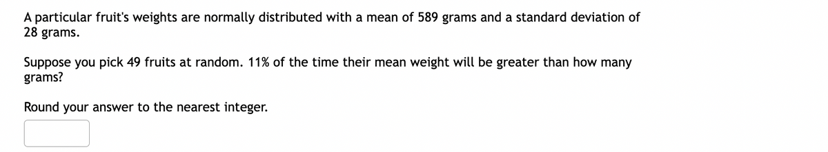 A particular fruit's weights are normally distributed with a mean of 589 grams and a standard deviation of
28 grams.
Suppose you pick 49 fruits at random. 11% of the time their mean weight will be greater than how many
grams?
Round your answer to the nearest integer.