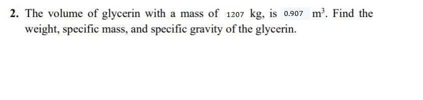 2. The volume of glycerin with a mass of 1207 kg, is 0.907 m. Find the
weight, specific mass, and specific gravity of the glycerin.
