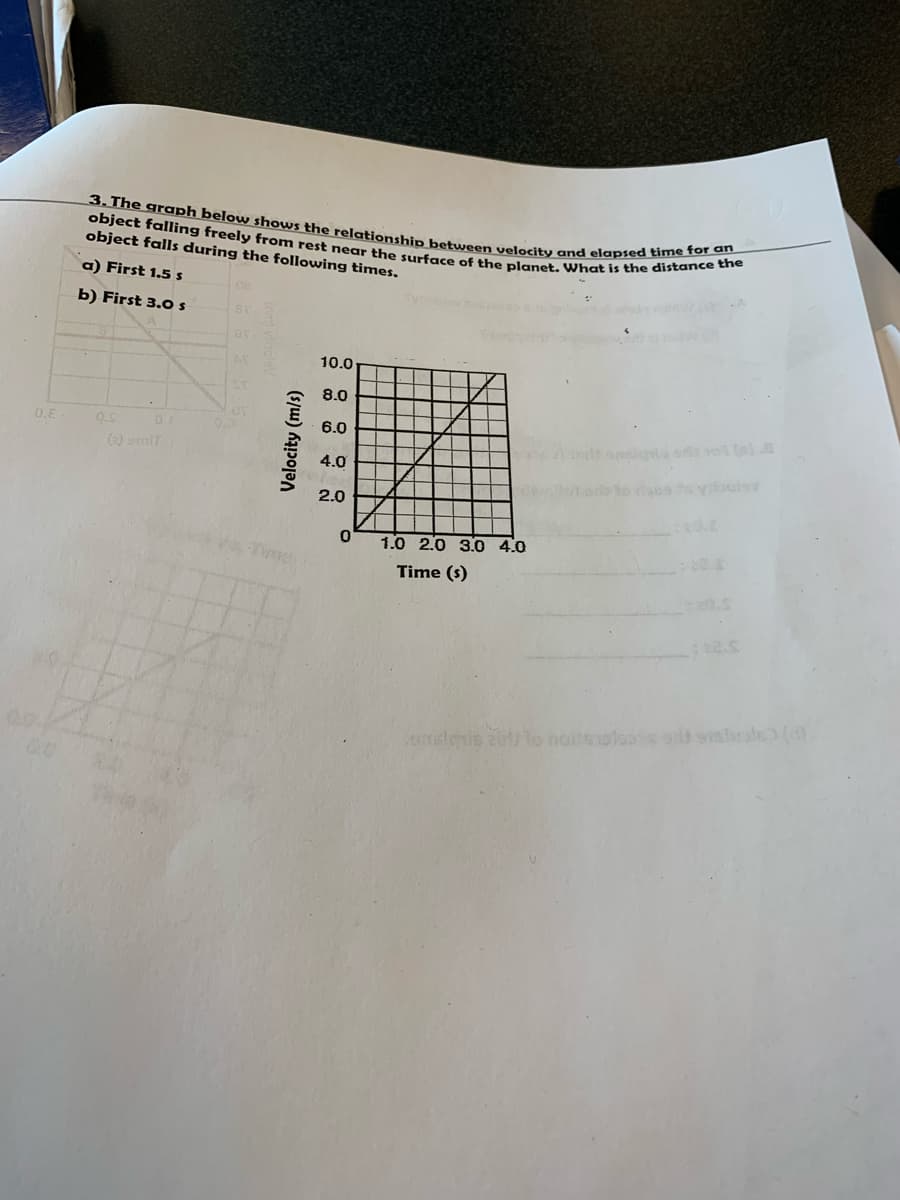 object falling freely from rest near the surface of the planet. What is the distance the
3. The graph below shows the relationship between velocity and elapsed time for
object falls during the following times.
a) First 1.5 s
b) First 3.0 s
10.0
8.0
0.E
0.1
6.0
(2) amit
4.0
2.0
1.0 2.0 3.0 4.0
Time (s)
mslnis z to noilsoloos a sislale
Velocity (m/s)
