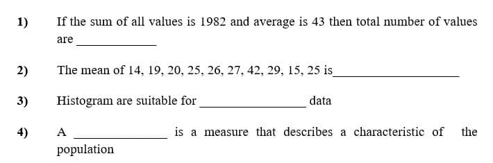 1)
If the sum of all values is 1982 and average is 43 then total number of values
are
2)
The mean of 14, 19, 20, 25, 26, 27, 42, 29, 15, 25 is
3)
Histogram are suitable for
data
4)
A
is a measure that describes a characteristic of
the
population
