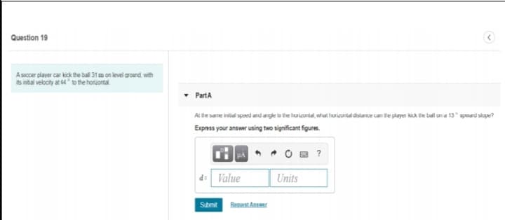 Question 19
A saccer player car kick the ball 31 m on level around with
its intial velocity at 44 to the horizontal
PartA
AL tiesere id sped and arge lu tie huiconial, whal huicurid distance uan de player kick ie ball una 13" spmad skpe?
Expess your answer using two significant figures.
HA
O B ?
d: Value
Units
Submit
Reguast Answer
