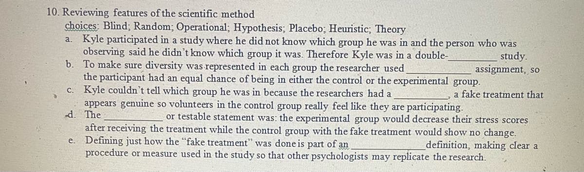 10. Reviewing features of the scientific method
choices: Blind; Random; Operational; Hypothesis; Placebo; Heuristic; Theory
Kyle participated in a study where he did not know which group he was in and the person who was
observing said he didn't know which group it was. Therefore Kyle was in a double-
b. To make sure diversity was represented in each group the researcher used
the participant had an equal chance of being in either the control or the experimental group.
c. Kyle couldn't tell which group he was in because the researchers had a
appears genuine so volunteers in the control group really feel like they are participating.
d. The
a.
study.
assignment, so
a fake treatment that
or testable statement was: the experimental group would decrease their stress scores
after receiving the treatment while the control group with the fake treatment would show no change.
e. Defining just how the "fake treatment" was done is part of an
procedure or measure used in the study so that other psychologists may replicate the research.
definition, making clear a
