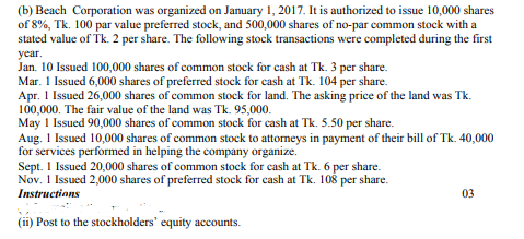 (b) Beach Corporation was organized on January 1, 2017. It is authorized to issue 10,000 shares
of 8%, Tk. 100 par value preferred stock, and 500,000 shares of no-par common stock with a
stated value of Tk. 2 per share. The following stock transactions were completed during the first
year.
Jan. 10 Issued 100,000 shares of common stock for cash at Tk. 3 per share.
Mar. 1 Issued 6,000 shares of preferred stock for cash at Tk. 104 per share.
Apr. 1 Issued 26,000 shares of common stock for land. The asking price of the land was Tk.
100,000. The fair value of the land was Tk. 95,000.
May 1 Issued 90,000 shares of common stock for cash at Tk. 5.50 per share.
Aug. 1 Issued 10,000 shares of common stock to attorneys in payment of their bill of Tk. 40,000
for services performed in helping the company organize.
Sept. 1 Issued 20,000 shares of common stock for cash at Tk. 6 per share.
Nov. 1 Issued 2,000 shares of preferred stock for cash at Tk. 108 per share.
Instructions
03
(ii) Post to the stockholders' equity accounts.
