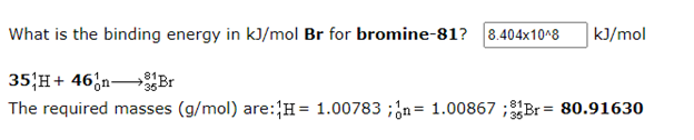 What is the binding energy in kJ/mol Br for bromine-81? 8.404x10^8
kJ/mol
35;H+ 46;n Br
The required masses (g/mol) are:H= 1.00783 ;ón= 1.00867 ;81Br = 80.91630
