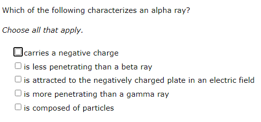 Which of the following characterizes an alpha ray?
Choose all that apply.
|carries a negative charge
) is less penetrating than a beta ray
O is attracted to the negatively charged plate in an electric field
O is more penetrating than a gamma ray
O is composed of particles
