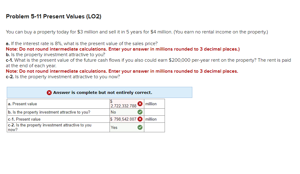 Problem 5-11 Present Values (LO2)
You can buy a property today for $3 million and sell it in 5 years for $4 million. (You earn no rental income on the property.)
a. If the interest rate is 8%, what is the present value of the sales price?
Note: Do not round intermediate calculations. Enter your answer in millions rounded to 3 decimal places.)
b. Is the property investment attractive to you?
c-1. What is the present value of the future cash flows if you also could earn $200,000 per-year rent on the property? The rent is paid
at the end of each year.
Note: Do not round intermediate calculations. Enter your answer in millions rounded to 3 decimal places.
c-2. Is the property investment attractive to you now?
> Answer is complete but not entirely correct.
|$
2,722,332.788 x million
a. Present value
b. Is the property investment attractive to you?
c-1. Present value
c-2. Is the property investment attractive to you
now?
No
$ 798,542.007 X million
Yes