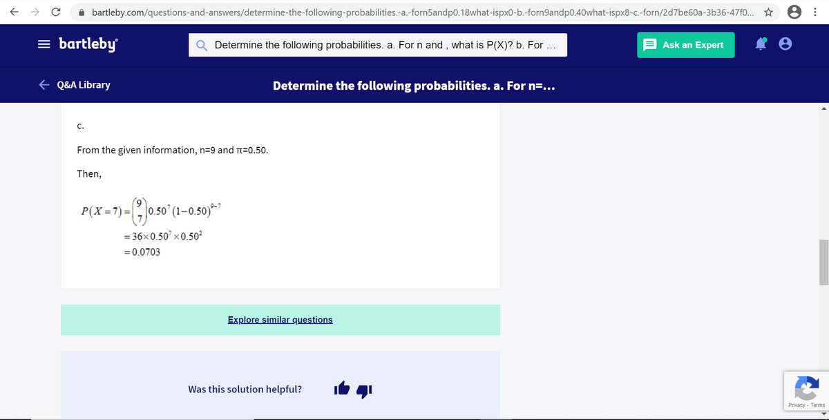 E > C i bartleby.com/questions-and-answers/determine-the-following-probabilities.-a.-forn5andp0.18what-ispx0-b.-forn9andp0.40what-ispx8-c.-forn/2d7be60a-3b36-47f0... * 8
= bartleby
Determine the following probabilities. a. For n and , what is P(X)? b. For ...
Ask an Expert
¢ Q&A Library
Determine the following probabilities. a. For n=...
C.
From the given information, n=9 and T=0.50.
Then,
P(X=7)=, 050° (1–0.50)**
= 36x0.50' x0.50?²
= 0.0703
Explore similar questions
Was this solution helpful?
Privacy - Terms
...
