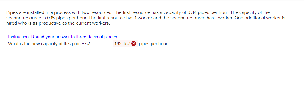 Pipes are installed in a process with two resources. The first resource has a capacity of 0.34 pipes per hour. The capacity
second resource is 0.15 pipes per hour. The first resource has 1 worker and the second resource has 1 worker. One additional worker is
the
hired who is as productive as the current workers.
Instruction: Round your answer to three decimal places.
What is the new capacity of this process?
192.157 8 pipes per hour
