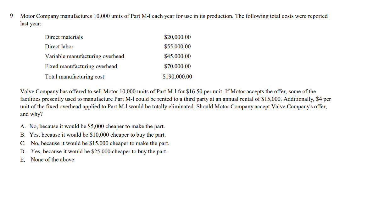 9
Motor Company manufactures 10,000 units of Part M-l each year for use in its production. The following total costs were reported
last year:
Direct materials
$20,000.00
Direct labor
$55,000.00
Variable manufacturing overhead
$45,000.00
Fixed manufacturing overhead
$70,000.00
Total manufacturing cost
$190,000.00
Valve Company has offered to sell Motor 10,000 units of Part M-l for $16.50 per unit. If Motor accepts the offer, some of the
facilities presently used to manufacture Part M-l could be rented to a third party at an annual rental of $15,000. Additionally, $4 per
unit of the fixed overhead applied to Part M-l would be totally eliminated. Should Motor Company accept Valve Company's offer,
and why?
A. No, because it would be $5,000 cheaper to make the part.
B. Yes, because it would be $10,000 cheaper to buy the part.
C. No, because it would be $15,000 cheaper to make the part.
D. Yes, because it would be $25,000 cheaper to buy the part.
E. None of the above
