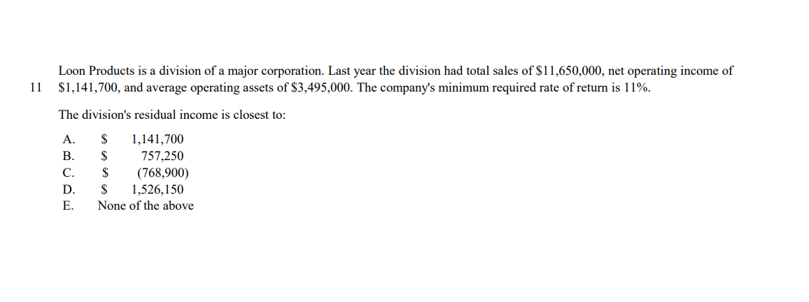 Loon Products is a division of a major corporation. Last year the division had total sales of $11,650,000, net operating income of
$1,141,700, and average operating assets of $3,495,000. The company's minimum required rate of return is 11%.
11
The division's residual income is closest to:
А.
$
1,141,700
В.
$
757,250
(768,900)
1,526,150
None of the above
C.
$
D.
$
Е.
