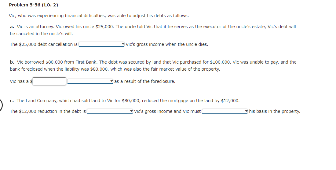 Problem 5-56 (LO. 2)
Vic, who was experiencing financial difficulties, was able to adjust his debts as follows:
a. Vic is an attorney. Vic owed his uncle $25,000. The uncle told Vic that if he serves as the executor of the uncle's estate, Vic's debt will
be canceled in the uncle's will.
The $25,000 debt cancellation is
- Vic's gross income when the uncle dies.
b. Vic borrowed $80,000 from First Bank. The debt was secured by land that Vic purchased for $100,000. Vic was unable to pay, and the
bank foreclosed when the liability was $80,000, which was also the fair market value of the property.
Vic has a $
as a result of the foreclosure.
c. The Land Company, which had sold land to Vic for $80,000, reduced the mortgage on the land by $12,000.
The $12,000 reduction in the debt is
• Vic's gross income and Vic must
- his basis in the property.
