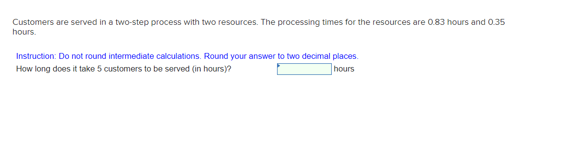 Customers are served in a two-step process with two resources. The processing times for the resources are 0.83 hours and 0.35
hours.
Instruction: Do not round intermediate calculations. Round your answer to two decimal places.
How long does it take 5 customers to be served (in hours)?
hours
