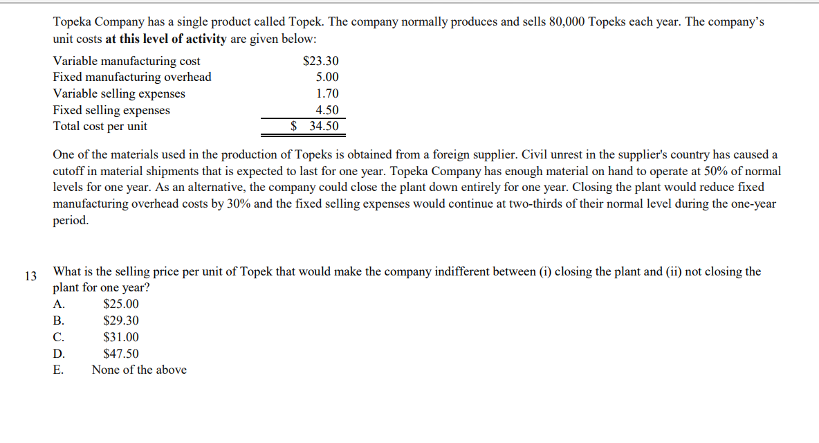 Topeka Company has a single product called Topek. The company normally produces and sells 80,000 Topeks each year. The company’s
unit costs at this level of activity are given below:
$23.30
Variable manufacturing cost
Fixed manufacturing overhead
Variable selling expenses
Fixed selling expenses
Total cost per unit
5.00
1.70
4.50
$ 34.50
One of the materials used in the production of Topeks is obtained from a foreign supplier. Civil unrest in the supplier's country has caused a
cutoff in material shipments that is expected to last for one year. Topeka Company has enough material on hand to operate at 50% of normal
levels for one year. As an alternative, the company could close the plant down entirely for one year. Closing the plant would reduce fixed
manufacturing overhead costs by 30% and the fixed selling expenses would continue at two-thirds of their normal level during the one-year
period.
13
What is the selling price per unit of Topek that would make the company indifferent between (i) closing the plant and (ii) not closing the
plant for one year?
A.
$25.00
В.
$29.30
С.
$31.00
D.
$47.50
Е.
None of the above
