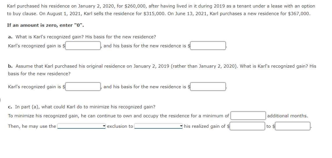 Karl purchased his residence on January 2, 2020, for $260,000, after having lived in it during 2019 as a tenant under a lease with an option
to buy clause. On August 1, 2021, Karl sells the residence for $315,000. On June 13, 2021, Karl purchases a new residence for $367,000.
If an amount is zero, enter "0".
a. What is Karl's recognized gain? His basis for the new residence?
Karl's recognized gain is $
and his basis for the new residence is $
b. Assume that Karl purchased his original residence on January 2, 2019 (rather than January 2, 2020). What is Karl's recognized gain? His
basis for the new residence?
Karl's recognized gain is $
and his basis for the new residence is $
c. In part (a), what could Karl do to minimize his recognized gain?
To minimize his recognized gain, he can continue to own and occupy the residence for a minimum of
additional months.
Then, he may use the
- exclusion to
• his realized gain of $
to $
