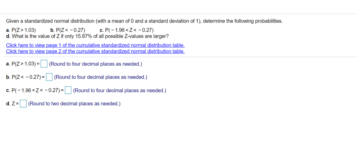 Given a standardized normal distribution (with a mean of 0 and a standard deviation of 1), determine the following probabilities.
b. P(Z< - 0.27)
c. P(- 1.96 <Z< - 0.27)
a. P(Z> 1.03)
d. What is the value of Z if only 15.87% of all possible Z-values are larger?
Click here to view page 1 of the cumulative standardized normal distribution table.
Click here to view page 2 of the cumulative standardized normal distribution table.
a. P(Z>1.03) = (Round to four decimal places as needed.)
b. P(Z< - 0.27) =
(Round to four decimal places as needed.)
c. P(- 1.96 <Z< - 0.27) = (Round to four decimal places as needed.)
%3D
d. Z =
(Round to two decimal places as needed.)
