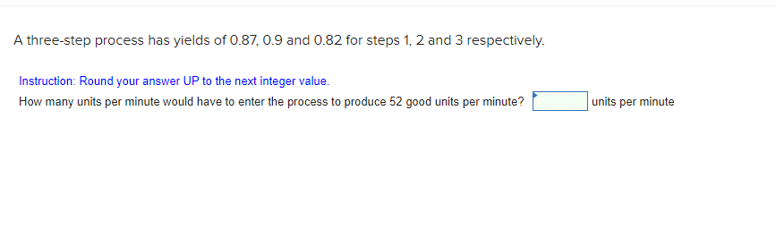 A three-step process has yields of 0.87, 0.9 and 0.82 for steps 1, 2 and 3 respectively.
Instruction: Round your answer UP to the next integer value.
How many units per minute would have to enter the process to produce 52 good units per minute?
units per minute
