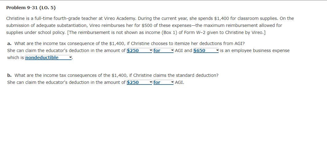 Problem 9-31 (LO. 5)
Christine is a full-time fourth-grade teacher at Vireo Academy. During the current year, she spends $1,400 for classroom supplies. On the
submission of adequate substantiation, Vireo reimburses her for $500 of these expenses-the maximum reimbursement allowed for
supplies under school policy. [The reimbursement is not shown as income (Box 1) of Form W-2 given to Christine by Vireo.]
a. What are the income tax consequence of the $1,400, if Christine chooses to itemize her deductions from AGI?
She can claim the educator's deduction in the amount of $250
- for
-AGI and $650
- is an employee business expense
which is nondeductible
b. What are the income tax consequences of the $1,400, if Christine claims the standard deduction?
She can claim the educator's deduction in the amount of $250
for
- AGI.
