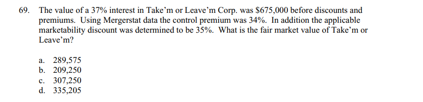 69. The value of a 37% interest in Take'm or Leave'm Corp. was $675,000 before discounts and
premiums. Using Mergerstat data the control premium was 34%. In addition the applicable
marketability discount was determined to be 35%. What is the fair market value of Take'm or
Leave'm?
a. 289,575
b. 209,250
c. 307,250
d. 335,205