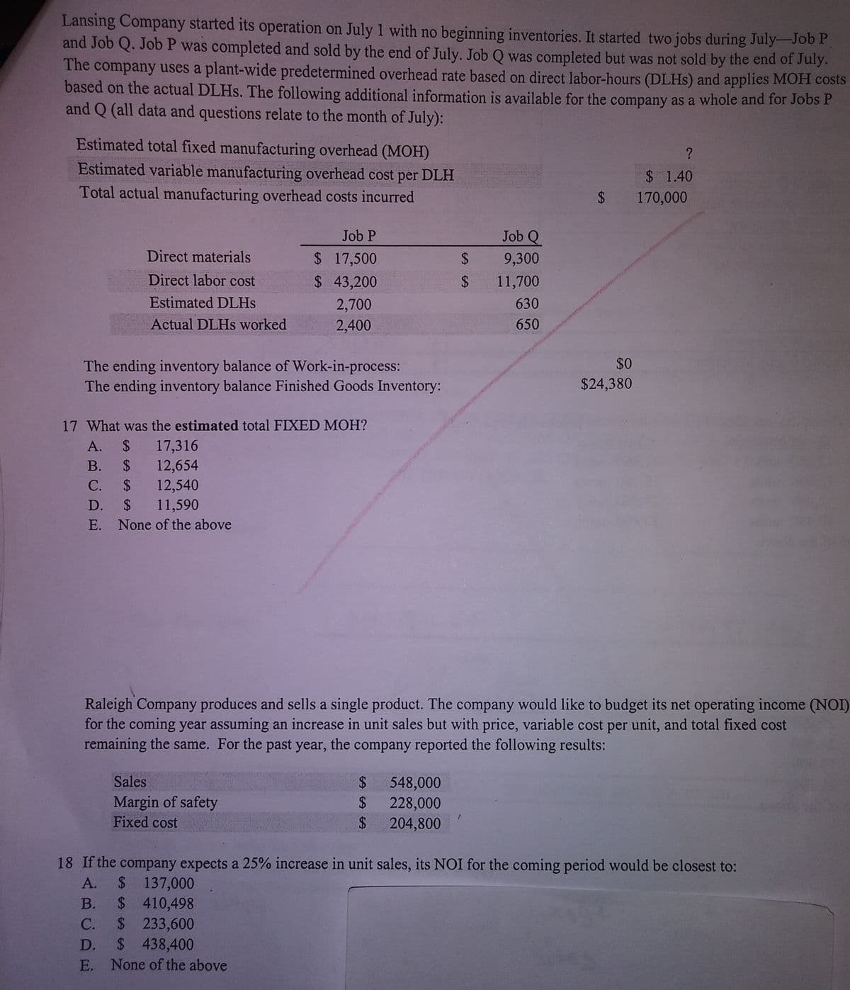 Lansing Company started its operation on July 1 with no beginning inventories. It started two jobs during July-Job P
and Job Q. Job P was completed and sold by the end of July. Job Q was completed but was not sold by the end of July.
The company uses a plant-wide predetermined overhead rate based on direct labor-hours (DLHS) and applies MOH costs
based on the actual DLHs. The following additional information is available for the company as a whole and for Jobs P
and Q (all data and questions relate to the month of July):
Estimated total fixed manufacturing overhead (MOH)
Estimated variable manufacturing overhead cost per DLH
$ 1.40
Total actual manufacturing overhead costs incurred
$ 170,000
Job P
Job Q
Direct materials
$ 17,500
$ 43,200
24
9,300
Direct labor cost
2$
11,700
Estimated DLHS
2,700
630
Actual DLHS worked
2,400
650
$0
The ending inventory balance of Work-in-process:
The ending inventory balance Finished Goods Inventory:
$24,380
17 What was the estimated total FIXED MOH?
$ 17,316
B. $ 12,654
А.
$ 12,540
$ 11,590
С.
D.
E. None of the above
Raleigh Company produces and sells a single product. The company would like to budget its net operating income (NOI)
for the coming year assuming an increase in unit sales but with price, variable cost per unit, and total fixed cost
remaining the same. For the past year, the company reported the following results:
Sales
Margin of safety
Fixed cost
$ 548,000
228,000
%24
24
204,800
18 If the company expects a 25% increase in unit sales, its NOI for the coming period would be closest to:
$ 137,000
$ 410,498
$ 233,600
$ 438,400
A.
В.
C.
D.
E. None of the above
