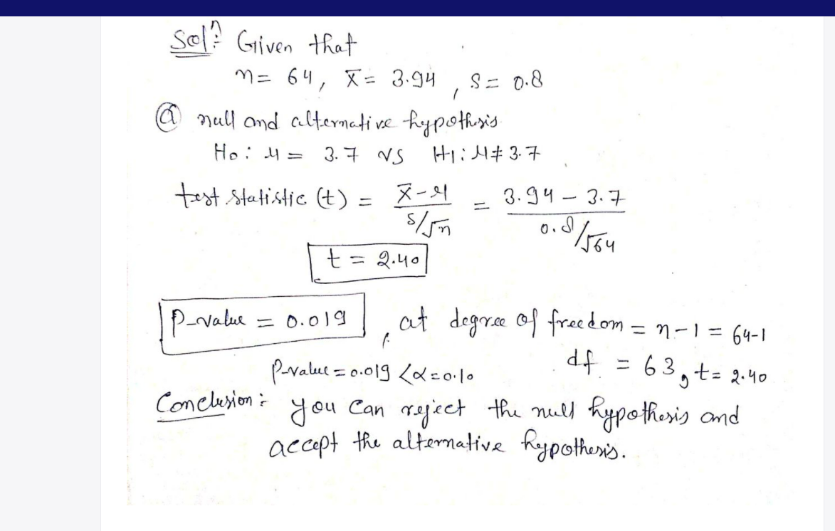 Sel? Griven that
M= 64, X= 3.94
S= 0.8
@ null ond altermeti ve hypothusis
Ho: 4 =
3. 7 VS H 3.7
test Statistic (t) = X-4
3.94 - 3.7
%3D
= 2.40
at degree of freedom = n-1 = 64-I
d.f = 63,t- 2-40
you Can raject the null hypothesis and
P-value
= 0.019
%3D
pralut = 0.019 Ld eo lo
Conelesion=
accept the alternative haypother's.
