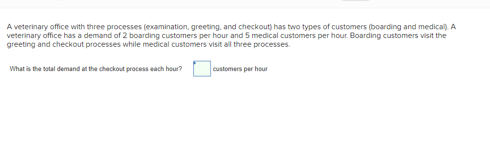 A veterinary office with three processes (examination, greeting, and checkout) has two types of customers (boarding and medical). A
veterinary office has a demand of 2 boarding customers per hour and 5 medical customers per hour. Boarding customers visit the
greeting and checkout processes while medical customers visit all three processes.
What is the total demand at the checkout process each hour?
customers per hour
